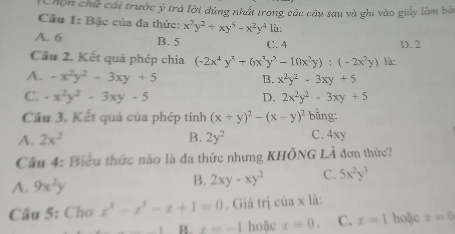 tonợn chứ cái trước ý trả lời đúng nhất trong các câu sau và ghi vào giấy làm bà
Câu 1: Bậc của đa thức: x^2y^2+xy^5-x^2y^4 là:
A. 6
B. 5 D. 2
C. 4
Cầu 2. Kết quả phép chia (-2x^4y^3+6x^3y^2-10x^2y):(-2x^2y) là:
A. -x^2y^2-3xy+5
B. x^2y^2-3xy+5
C. -x^2y^2-3xy-5 D. 2x^2y^2-3xy+5
Cầu 3. Kết quả của phép tính (x+y)^2-(x-y)^2 bằng:
A. 2x^2 B. 2y^2
C. 4xy
Cầu 4: Biểu thức nào là đa thức nhưng KHÔNG LẢ đơn thức?
C. 5x^2y^3
A. 9x^2y
B. 2xy-xy^2
Câu 5: Cho x^3-x^2-x+1=0. Giá trị của x là:
B. x=-1 hoặc x=0. C. x=1 hoặc x=0