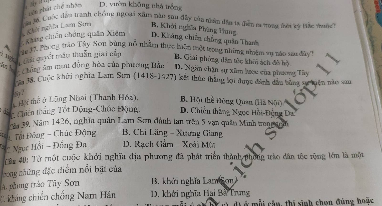 lây it U
tiên phát chế nhân D. vườn không nhà trống
âm 36. Cuộc đấu tranh chống ngoại xâm nào sau đây của nhân dân ta diễn ra trong thời kỳ Bắc thuộc?
1 Khởi nghĩa Lam Sơn B. Khởi nghĩa Phùng Hưng.
Kháng chiến chống quân Xiêm
D. Kháng chiến chống quân Thanh
âu 37. Phong trào Tây Sơn bùng nổ nhằm thực hiện một trong những nhiệm vụ nào sau đây?
ingh
A. Giải quyết mâu thuẫn giai cấp
B. Giải phóng dân tộc khỏi ách đô hộ.
ǎn ho C Chống âm mưu đồng hòa của phương Bắc D. Ngăn chặn sự xâm lược của phương Tây
Câu 38. Cuộc khởi nghĩa Lam Sơn (1418-1427) kết thúc thắng lợi được đánh dấu bằng sự kiện nào sau
dây?
A Hội thề ở Lũng Nhai (Thanh Hóa). B. Hội thề Đông Quan (Hà Nội)
đã C. Chiến thắng Tốt Động-Chúc Động. D. Chiến thắng Ngọc Hồi-Đống Đa.
Câu 39. Năm 1426, nghĩa quân Lam Sơn đánh tan trên 5 vạn quân Minh trong trận
ach
A Tốt Đông - Chúc Động B. Chi Lăng - Xương Giang
Tan C. Ngọc Hồi - Đống Đa
D. Rạch Gầm - Xoài Mút
Câu 40: Từ một cuộc khởi nghĩa địa phương đã phát triển thành phong trào dân tộc rộng lớn là một
trong những đặc điểm nổi bật của
A. phong trào Tây Sơn B. khởi nghĩa Lam Sơn
C. kháng chiến chống Nam Hán D. khởi nghĩa Hai Bà Trưng
d) ở mỗi câu, thí sinh chon đúng hoặc