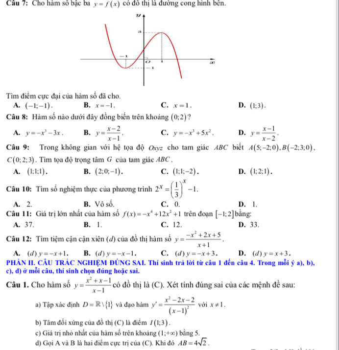 Cho hàm số bậc ba y=f(x) có đô thị là đường cong hình bên.
Tìm điểm cực đại của hàm số đã cho.
A. (-1;-1). B. x=-1. C. x=1. D. (1;3).
Câu 8: Hàm số nào dưới đây đồng biến trên khoảng (0;2) ?
A. y=-x^3-3x. B. y= (x-2)/x-1 . C. y=-x^3+5x^2. D. y= (x-1)/x-2 .
Câu 9: Trong không gian với hệ tọa độ Oxyz cho tam giác ABC biết A(5;-2;0),B(-2;3;0),
C(0;2;3). Tìm tọa độ trọng tâm G của tam giác ABC .
A. (1;1;1). B. (2;0;-1). C. (1;1;-2). D. (1;2;1).
Câu 10: Tìm số nghiệm thực của phương trình 2^x=( 1/3 )^x-1.
A. 2. B. Vô số. C. 0. D. 1.
Câu 11: Giá trị lớn nhất của hàm số f(x)=-x^4+12x^2+1 trên đoạn [-1;2] bằng:
A. 37. B. 1. C. 12. D. 33.
Câu 12: Tìm tiệm cận cận xiên (đ) của đồ thị hàm số y= (-x^2+2x+5)/x+1 .
A. (d) y=-x+1. B. (d) y=-x-1. C. (d)y=-x+3. D. (d) y=x+3.
PHÀN II. CÂU TRÁC NGHIỆM ĐÚNG SAI. Thí sinh trã lời từ câu 1 đến câu 4. Trong mỗi ya) , b),
c), d) ở mỗi câu, thí sinh chọn đúng hoặc sai.
Câu 1. Cho hàm số y= (x^2+x-1)/x-1  có đồ thị là (C). Xét tính đúng sai của các mệnh đề sau:
a) Tập xác định D=Rvee  1 và đạo hàm y'=frac x^2-2x-2(x-1)^2 với x!= 1.
b) Tâm đối xứng của đồ thị (C) là điểm I(1;3).
c) Giá trị nhỏ nhất của hàm số trên khoảng (1;+∈fty ) bằng 5.
d) Gọi A và B là hai điểm cực trị của (C). Khi đó AB=4sqrt(2).