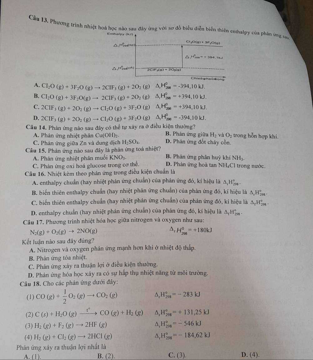 Phương trình nhiệt hoá học nào sau đây ứng với sơ đồ biểu diễn biển thiên enthalpy của phản ứng saug
Enthalpy (KJ)
△
Cl_2O(g)+3F_2O(g)
△ H_(200)^0=+394.1kJ
△ H_(200)^0(cn) 2ClF_3(g)+2O_2(g)
Chicà φha0ùng
A. CI_2O(g)+3F_2O(g)to 2CIF_3(g)+2O_2 (g) △ _rH_(298)^0=-394,10kJ.
B. CI_2O(g)+3F_2O(g)to 2CIF_3(g)+2O_2 (g) △ _rH_(298)^0=+394,10kJ.
C. 2CIF_3(g)+2O_2(g)to CI_2O(g)+3F_2O (g) △ _rH_(298)^0=+394,10kJ.
D. 2CIF_3(g)+2O_2(g)to CI_2O(g)+3F_2O (g) △ _rH_(298)^o=-394,10kJ.
Câu 14. Phản ứng nào sau đây có thể tự xảy ra ở điều kiện thường?
B. Phản ứng giữa
A. Phản ứng nhiệt phân Cu(OH)_2. H_2 và O_2 trong hỗn hợp khí.
C. Phản ứng giữa Zn và dung dịch H_2SO_4. D. Phản ứng đốt cháy cồn.
Câu 15. Phản ứng nào sau đây là phản ứng toả nhiệt?
B. Phản ứng phân huỷ k chi
A. Phản ứng nhiệt phân muối KNO_3. NH_3.
C. Phản ứng oxi hoá glucose trong cơ thể. D. Phản ứng hoà tan NH₄Cl trong nước.
Câu 16. Nhiệt kèm theo phản ứng trong điều kiện chuẩn là
A. enthalpy chuẩn (hay nhiệt phản ứng chuẩn) của phản ứng đó, kí hiệu là △ _rH_(298)^o.
B. biến thiên enthalpy chuẩn (hay nhiệt phản ứng chuẩn) của phản ứng đó, kí hiệu là △ _rH_(298)°
C. biến thiên enthalpy chuẩn (hay nhiệt phản ứng chuẩn) của phản ứng đó, kí hiệu là △ _fH_(298)^o.
D. enthalpy chuẩn (hay nhiệt phản ứng chuẩn) của phản ứng đó, kí hiệu là △ _fH_(298)^o.
Câu 17. Phương trình nhiệt hóa học giữa nitrogen và oxygen như sau:
N_2(g)+O_2(g)to 2NO(g)
△ _rH_(298)^0=+180kJ
Kết luận nào sau đây đúng?
A. Nitrogen và oxygen phản ứng mạnh hơn khi ở nhiệt độ thấp.
B. Phản ứng tỏa nhiệt.
C. Phản ứng xảy ra thuận lợi ở điều kiện thường.
D. Phản ứng hóa học xảy ra có sự hấp thụ nhiệt năng từ môi trường.
Câu 18. Cho các phản ứng dưới đây:
(1) CO(g)+ 1/2 O_2(g)to CO_2(g)
D H_(298)°=-283kJ
(2) C(s)+H_2O(g)xrightarrow t°CO(g)+H_2(g) H_(298)°=+131,25kJ
(3) H_2(g)+F_2(g)to 2HF(g) D H_(298)°=-546kJ
(4) H_2(g)+Cl_2(g)to 2HCl(g) D, H_(298)^o=-184,62kJ
Phản ứng xảy ra thuận lợi nhất là
A. (1). B. (2). C. (3). D. (4).