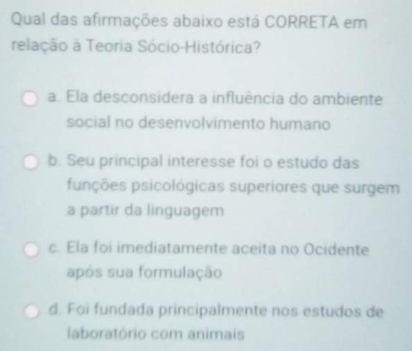 Qual das afirmações abaixo está CORRETA em
relação à Teoria Sócio-Histórica?
a. Ela desconsidera a influência do ambiente
social no desenvolvimento humano
b. Seu principal interesse foi o estudo das
pupções psicológicas superiores que surgem
a partir da linguagem
c. Ela foi imediatamente aceita no Ocidente
após sua formulação
d. Foi fundada principalmente nos estudos de
laboratório com animais