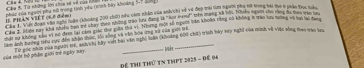 Neu sự vị 
Câu 5. Từ những lời chia sẻ về của nhân 
phúc của người phụ nữ trong tinh yêu (trình bày khoảng 5-7 dòng) 
Cầu 1. Viết đoạn văn nghị luận (khoảng 200 chữ) nêu cảm nhận của anh/chị về vẻ đẹp trái tim người phụ nữ trong bài thơ ở phần Đọc hiểu 
II. PHÀN VIÊT (6, 0 điểm) 
Câu 2, Hiện nay khá nhiều bạn trẻ chạy theo những trào lưu đang là “họt trend” trên mạng xã hội. Nhiều người cho rằng du theo trào lưu 
thất sự không xấu vì nó đem lại cảm giác thư giãn thủ vị. Nhưng một số người băn khoãn rằng có không ít trào lưu tưởng vô bai lại đang 
làm ảnh hướng tiêu cực đến nhận thức, lối sống và văn hóa ứng xử của giới trẻ. Từ góc nhin của người trẻ, anh/chị hãy viết bài văn nghị luận (khoảng 600 chữ) trình bày suy nghĩ của mình về việc sống theo trào lưu 
của một bộ phận giới trẻ ngày nay. _Hết 
Để thI thử tN thPt 2025 - đề 04