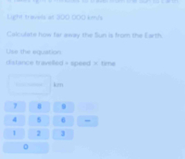 Light travels at 300 000 km/s
Calculate how far away the Sun is from the Earth. 
Use the equation 
distance travelled = speed × time
km
7 8 9
4 5 6
1 2 3
0