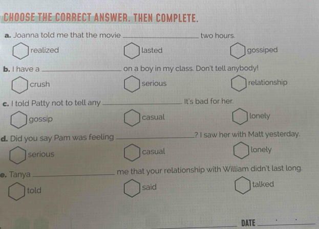 CHOOSE THE CORRECT ANSWER. THEN COMPLETE.
a. Joanna told me that the movie _ two hours.
realized lasted gossiped
b. I have a _on a boy in my class. Don't tell anybody!
crush serious relationship
c. I told Patty not to tell any_ It's bad for her.
gossip casual lonely
d. Did you say Pam was feeling ? I saw her with Matt yesterday.
serious casual lonely
e. Tanya _me that your relationship with William didn't last long.
told said talked
_DATE_