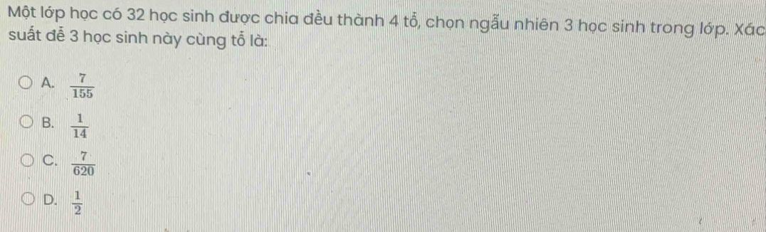 Một lớp học có 32 học sinh được chia đều thành 4 tổ, chọn ngẫu nhiên 3 học sinh trong lớp. Xác
suất đễ 3 học sinh này cùng tổ là:
A.  7/155 
B.  1/14 
C.  7/620 
D.  1/2 