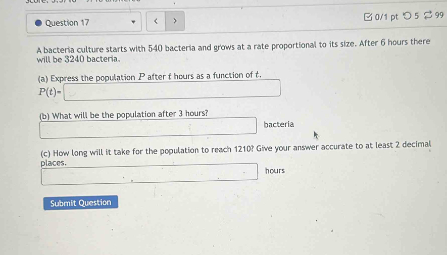 つ 5 %99 
A bacteria culture starts with 540 bacteria and grows at a rate proportional to its size. After 6 hours there 
will be 3240 bacteria. 
(a) Express the population P after t hours as a function of t.
P(t)=
(b) What will be the population after 3 hours? 
bacteria 
(c) How long will it take for the population to reach 1210? Give your answer accurate to at least 2 decimal 
places.
hours
Submit Question