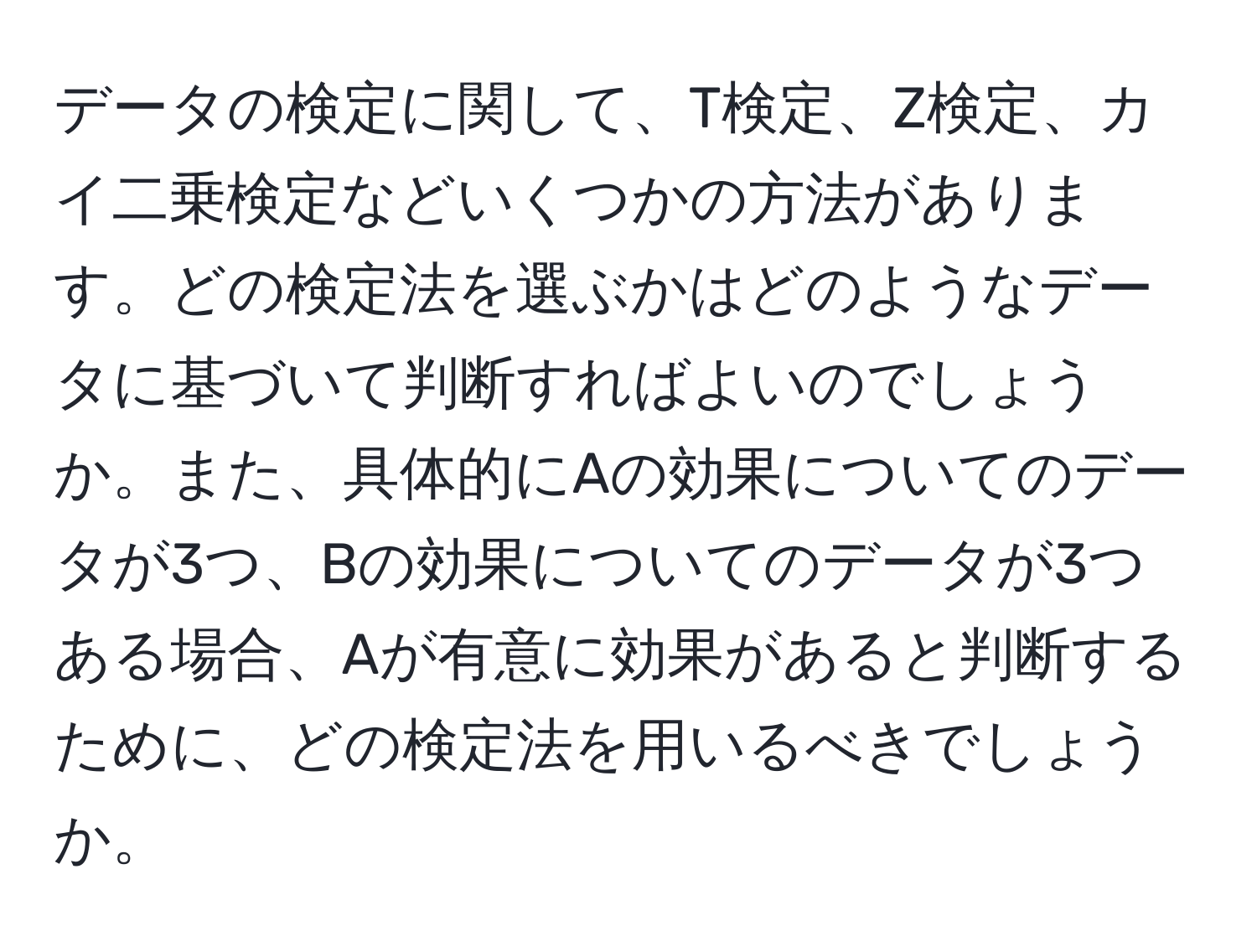 データの検定に関して、T検定、Z検定、カイ二乗検定などいくつかの方法があります。どの検定法を選ぶかはどのようなデータに基づいて判断すればよいのでしょうか。また、具体的にAの効果についてのデータが3つ、Bの効果についてのデータが3つある場合、Aが有意に効果があると判断するために、どの検定法を用いるべきでしょうか。