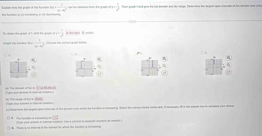 Explain how the graph of the function f(x)=frac 1(x-6)^2 can be obtained from the graph of y= 1/x^2  Then graph f and give the (a) domain and (b) range. Determine the largest open intervals of the domain over whic
the function is (c) increasing or (d) decreasing.
To obtain the graph of f, shift the graph of y= 1/x^2  to the right 6 unit(s)
Graph the function f(x)=frac 1(x-6)^2. Choose the correct graph below,
D.
q
B.
y
AY
A
16
6 16
16
(a) The domain of f(x) is (-∈fty ,6)∪ (6,∈fty )
(Type your answer in interval notation.)
(b) The range of f(x) is (0,∈fty ). 
(Type your answer in interval notation.)
(c) Determine the largest open intervals of the domain over which the function is increasing. Select the correct choice below and, if necessary, fill in the answer box to complete your choice.
A. The function is increasing on
(Type your answer in interval notation. Use a comma to separate answers as needed.)
B. There is no interval of the domain for which the function is increasing.