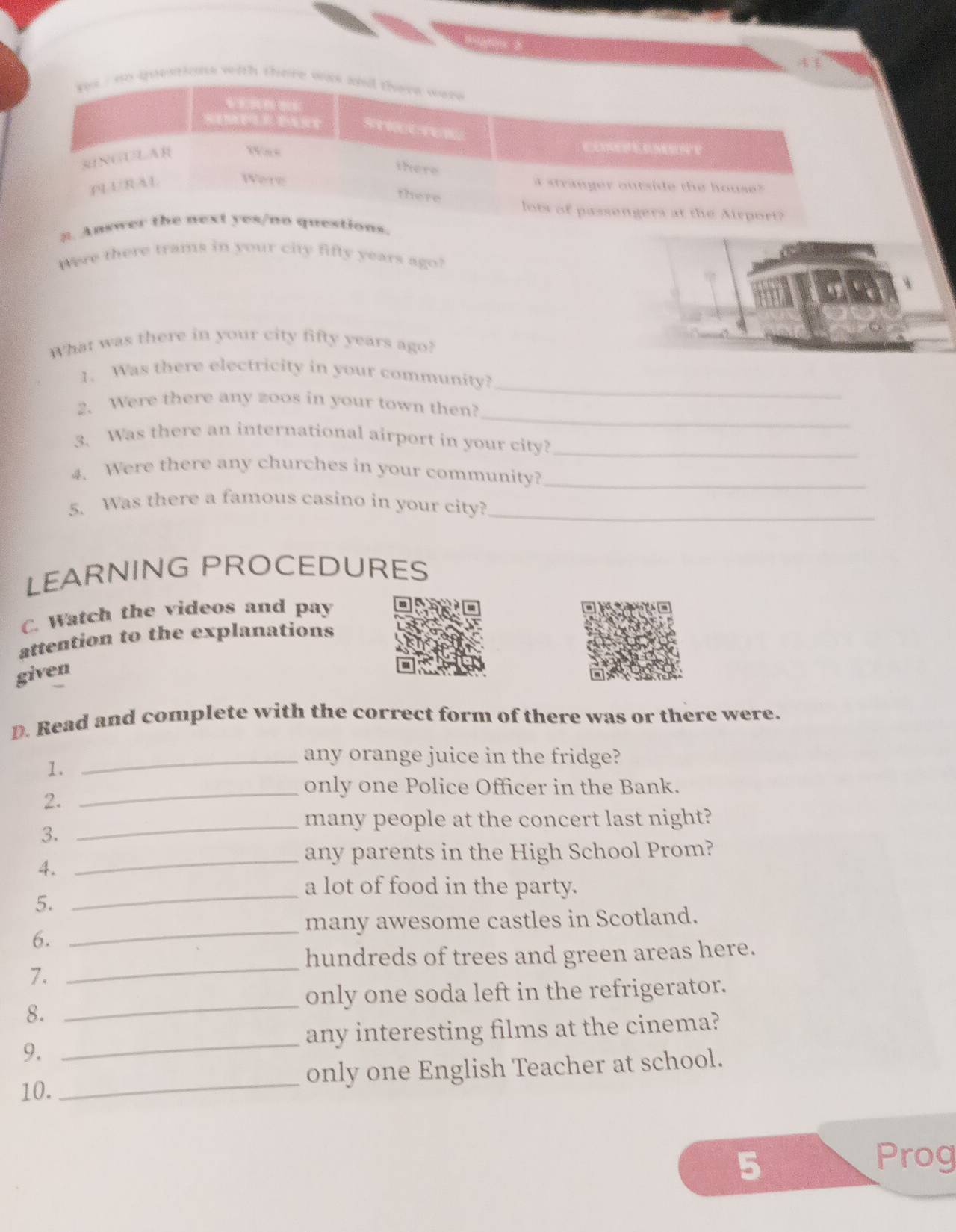 uestions with there 
2. Ans. 
Were there trams in your city fifty years ago? 
What was there in your city fifty years ago? 
_ 
1. Was there electricity in your community? 
_ 
2. Were there any zoos in your town then? 
3. Was there an international airport in your city?_ 
4. Were there any churches in your community?_ 
5. Was there a famous casino in your city?_ 
LEARNING PROCEDURES 
C. Watch the videos and pay 
attention to the explanations 
given 
D. Read and complete with the correct form of there was or there were. 
1. 
_any orange juice in the fridge? 
_only one Police Officer in the Bank. 
2. 
_many people at the concert last night? 
3. 
_any parents in the High School Prom? 
4. 
a lot of food in the party. 
5._ 
_ 
many awesome castles in Scotland. 
6. 
_ 
hundreds of trees and green areas here. 
7. 
_ 
only one soda left in the refrigerator. 
8. 
any interesting films at the cinema? 
9. 
_ 
10._ only one English Teacher at school. 
5 Prog