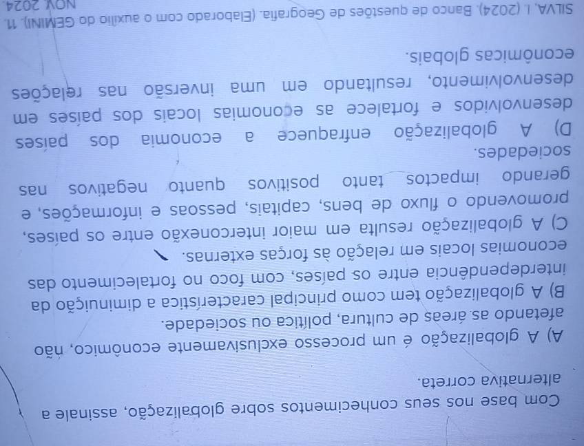 Com base nos seus conhecimentos sobre globalização, assinale a
alternativa correta.
A) A globalização é um processo exclusivamente econômico, não
afetando as áreas de cultura, política ou sociedade.
B) A globalização tem como principal característica a diminuição da
interdependência entre os países, com foco no fortalecimento das
economias locais em relação às forças externas.
C) A globalização resulta em maior interconexão entre os países,
promovendo o fluxo de bens, capitais, pessoas e informações, e
gerando impactos tanto positivos quanto negativos nas
sociedades.
D) A globalização enfraquece a economia dos países
desenvolvidos e fortalece as economias locais dos países em
desenvolvimento, resultando em uma inversão nas relações
econômicas globais.
SILVA, I. (2024). Banco de questões de Geografia. (Elaborado com o auxílio do GEMINI). 11.
NOV 2024.