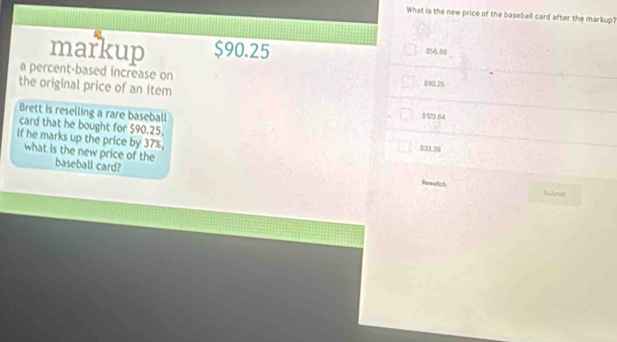 What is the new price of the baseball card after the markup?
markup $90.25
$56.86
a percent-based increase on $90.25
the original price of an item $123.64
Brett is reselling a rare baseball
card that he bought for $90.25.
If he marks up the price by 37%,
833.39
what is the new price of the
baseball card?
Rewatch Subenst