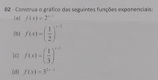 Construa o gráfico das seguintes funções exponenciais: 
(a) f(x)=2^(x+1)
(b) f(x)=( 1/2 )^x-2
(c) f(x)=( 1/3 )^x-1
(d) f(x)=3^(2x-3)