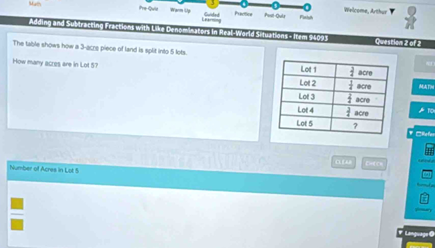 Welcome, Arthur
Math Pre-Quiz Warm Up Guided Practice Post-Quiz
Finish
Learning
Adding and Subtracting Fractions with Like Denominators in Real-World Situations - Item 94093 Question 2 of 2
The table shows how a 3-acre piece of land is split into 5 lots.
ND
How many acres are in Lot 5? 
MATH
* □Refer
CLEAR CHECH
Number of Acres in Lot 5
Language O
