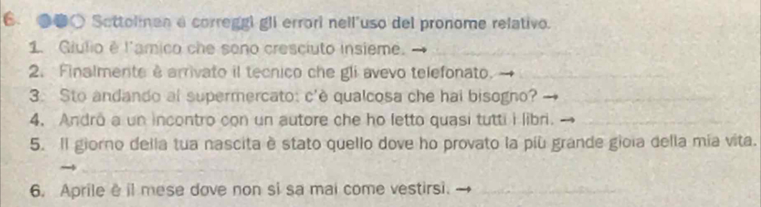 ●●○ Sottolmen a correggi gli errori nell'uso del pronome relativo. 
1. Giulio é l'amico che sono cresciuto insieme. 
2. Finalmente ê arrivato il tecnico che gli avevo telefonato. 
3. Sto andando al supermercato: c'è qualcosa che hai bisogno? 
4. Andro a un incontro con un autore che ho letto quasi tutti i libri. 
5. Il giorno della tua nascita è stato quello dove ho provato la più grande gioia della mía vita. 
6. Aprile il mese dove non si sa mai come vestirsi.