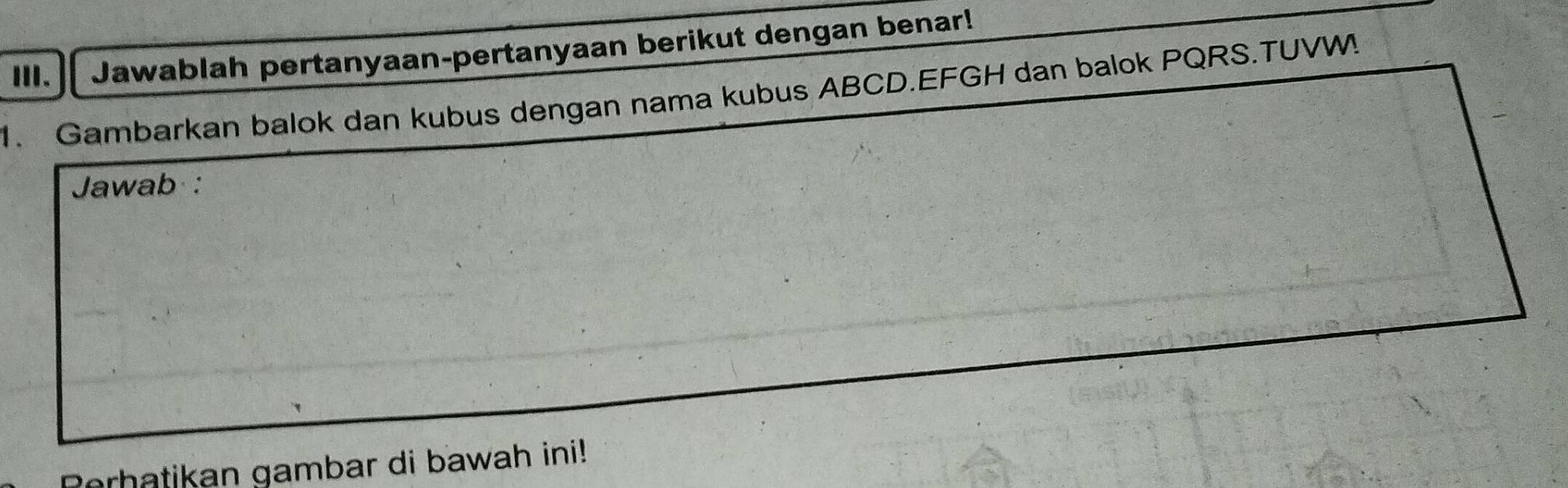 ⅢI. Jawablah pertanyaan-pertanyaan berikut dengan benar! 
1. Gambarkan balok dan kubus dengan nama kubus ABCD. EFGH dan balok PQRS.TUVW! 
Jawab : 
orhatikan gambar di bawah ini!