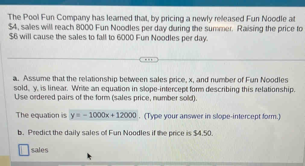 The Pool Fun Company has learned that, by pricing a newly released Fun Noodle at
$4, sales will reach 8000 Fun Noodles per day during the summer. Raising the price to
$6 will cause the sales to fall to 6000 Fun Noodles per day. 
a. Assume that the relationship between sales price, x, and number of Fun Noodles 
sold, y, is linear. Write an equation in slope-intercept form describing this relationship. 
Use ordered pairs of the form (sales price, number sold). 
The equation is y=-1000x+12000. (Type your answer in slope-intercept form.) 
b. Predict the daily sales of Fun Noodles if the price is $4.50. 
sales