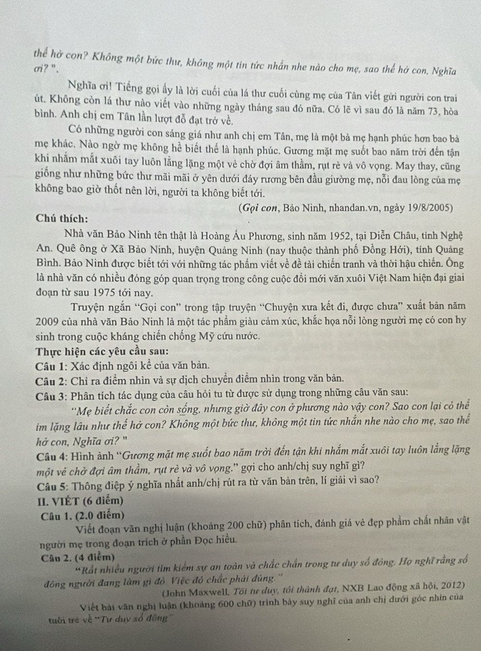 thể hở con? Không một bức thư, không một tin tức nhấn nhe nào cho mẹ, sao thế hở con, Nghĩa
σi ? '' .
Nghĩa ơi! Tiếng gọi ấy là lời cuối của lá thư cuối cùng mẹ của Tân viết gửi người con trai
út. Không còn lá thư nào viết vào những ngày tháng sau đó nữa. Có lẽ vì sau đó là năm 73, hòa
bình. Anh chị em Tân lần lượt đỗ đạt trở về,
Có những người con sáng giá như anh chị em Tân, mẹ là một bà mẹ hạnh phúc hơn bao bà
mẹ khác, Nào ngờ mẹ không hể biết thể là hạnh phúc. Gương mặt mẹ suốt bao năm trời đến tận
khi nhằm mắt xuôi tay luôn lằng lặng một vẻ chờ đợi âm thằm, rụt rè và vô vọng. May thay, cũng
giỗng như những bức thư mãi mãi ở yên dưới đáy rương bên đầu giường mẹ, nỗi đau lòng của mẹ
không bao giờ thốt nên lời, người ta không biết tới.
(Gọi con, Bảo Ninh, nhandan.vn, ngày 19/8/2005)
Chú thích:
Nhà văn Bảo Ninh tên thật là Hoàng Ấu Phương, sinh năm 1952, tại Diễn Châu, tinh Nghệ
An. Quê ông ở Xã Bảo Ninh, huyện Quảng Ninh (nay thuộc thành phố Đồng Hới), tinh Quảng
Bình. Bảo Nình được biết tới với những tác phẩm viết về đề tài chiến tranh và thời hậu chiến. Ông
là nhà văn có nhiều đóng góp quan trọng trong công cuộc đồi mới văn xuôi Việt Nam hiện đại giai
đoạn từ sau 1975 tới nay.
Truyện ngắn “Gọi con” trong tập truyện “Chuyện xưa kết đi, được chưa” xuất bản năm
2009 của nhà văn Bảo Ninh là một tác phẩm giàu cảm xúc, khắc họa nỗi lòng người mẹ có con hy
sinh trong cuộc kháng chiến chống Mỹ cứu nước.
Thực hiện các yêu cầu sau:
Câu 1: Xác định ngôi kể của văn bản.
Câu 2: Chỉ ra điểm nhìn và sự dịch chuyển điểm nhìn trong văn bản.
Câu 3: Phân tích tác dụng của câu hỏi tu từ được sử dụng trong những câu văn sau:
'Mẹ biết chắc con còn sống, nhưng giờ đây con ở phương nào vậy con? Sao con lại có thể
im lặng lâu như thế hở con? Không một bức thư, không một tin tức nhắn nhe nào cho mẹ, sao thể
hở con, Nghĩa ơi? "
Câu 4: Hình ảnh “Gương mặt mẹ suốt bao năm trời đến tận khi nhắm mắt xuôi tay luôn lằng lặng
một vẻ chờ đợi âm thầm, rụt rè và vô vọng.' gợi cho anh/chị suy nghĩ gì?
Câu 5: Thông điệp ý nghĩa nhất anh/chị rút ra từ văn bản trên, lí giải vì sao?
II. VIÉT (6 điểm)
Câu 1. (2.0 điểm)
Viết đoạn văn nghị luận (khoảng 200 chữ) phân tích, đánh giá vẻ đẹp phẩm chất nhân vật
người mẹ trong đoạn trích ở phần Đọc hiều.
Câu 2. (4 điểm)
*Rất nhiều người tìm kiểm sự an toàn và chắc chấn trong tư duy số đông. Họ nghĩ rằng số
đồng người đang làm gi đỏ. Việc đó chắc phái đúng.''
(John Maxwell. Tôi tư duy, tôi thành đạt, NXB Lao động xã hội, 2012)
Viết bài văn nghị luận (khoảng 600 chữ) trình bảy suy nghĩ của anh chị dưới góc nhìn của
trới trẻ về ''Tư duy số động''