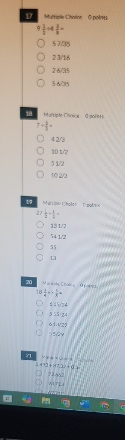 9 1/2 / 4 3/8 =
5 7/35
2 3/16
2 6/35
5 6/35
18 Multiple Choice 0 points
7/  2/3 =
4 2/3
10 1/2
5 1/2
10 2/3
19 Multiple Choice 0 points
27 1/2 /  1/2 =
13 1/2
54 1/2
55
13
20 Multiple Chaice O points
18 3/4 / 3 5/8 =
6 15/24
5 15/24
6 13/29
5 5/29
21 Multiple Choice Doolets
5.893+87.32+0.5=
72.662
93.713
67.712