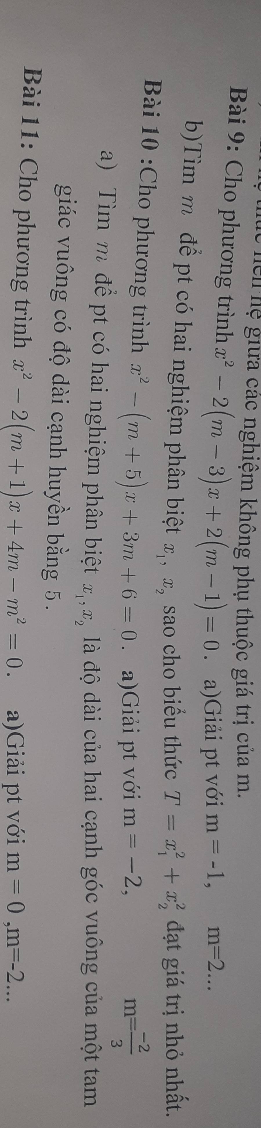 hể hệ giữa các nghiệm không phụ thuộc giá trị của m. 
* Bài 9: Cho phương trình x^2-2(m-3)x+2(m-1)=0 a)Giải pt với m=-1, m=2... 
b)Tìm m để pt có hai nghiệm phân biệt x_1, x_2 sao cho biểu thức T=x_1^(2+x_2^2 đạt giá trị nhỏ nhất. 
Bài 10 :Cho phương trình x^2)-(m+5)x+3m+6=0 a)Giải pt với m=-2,
m= (-2)/3 
a) Tìm m để pt có hai nghiệm phân biệt x_1, x_2 là độ dài của hai cạnh góc vuông của một tam 
giác vuông có độ dài cạnh huyền bằng 5. 
Bài 11: Cho phương trình x^2-2(m+1)x+4m-m^2=0. a)Giải pt với m=0, m=-2...