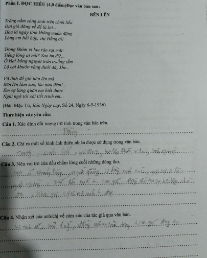 Phần I. ĐQC HIÊU (4,0 điểm)Đọc văn bản sau: 
Bên Lên 
Trăng nằm sóng soái trên cành liễu 
Đợi gió đông về để là lợi.. 
Hoa lá ngây tình không muồn động 
Làng em hồi hộp, chị Hằng ơ! 
Trong khóm vi lau rào rạt mãt: 
Tiếng lồng ai nôi? Sao im đi?... 
Ô kia! bóng nguyệt trần truởng tắm 
Lộ cái khuôn vàng dưới đây khe... 
Vô tình để gió hôn lên má 
Bến lên làm sao, lúc nửa đêm!... 
Em sợ lang quân em biết được 
Nghi ngờ tới cái tiết trình em... 
(Hàn Mặc Tử, Báo Ngày nay, Số 24, Ngày 6-9-1936) 
Thực hiện các yêu cầu: 
Câu 1. Xác định đổi tượng trữ tình trong văn bản trên. 
_ 
Câu 2. Chỉ ra một số hình ảnh thiên nhiên được sử dụng trong văn bản 
_ 
Câu 3. Nêu vai trò của đầu chẩm lừng cuối những dòng thơ. 
_ 
_ 
_ 
_ 
_ 
Câu 4. Nhận xét của anh/chị về cảm xúc của tác giã qua văn bản. 
_ 
_ 
_