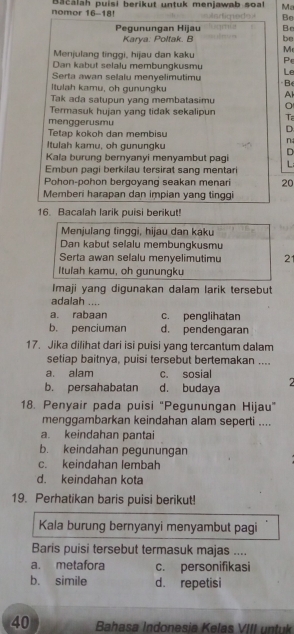 nomor 16--18! Bacalah puisi berikut untuk menjawab soal Ma
Be
Pegunungan Hijau Br
Karya: Poltak. B be
Menjulang tinggi, hijau dan kaku M
P
Dan kabut selalu membungkusmu Le
Serta awan selalu menyelimutimu Be
Itulah kamu, oh gunungku
Tak ada satupun yang membatasimu A
Termasuk hujan yang tidak sekalipun Ta
menggerusmu
Tetap kokoh dan membisu
D
Itulah kamu, oh gunungku
n
Kala burung bernyanyi menyambut pagi D
L
Embun pagi berkilau tersirat sang mentari
Pohon-pohon bergoyang seakan menari 20
Memberi harapan dan impian yang tinggi
16. Bacalah larik puisi berikut!
Menjulang tinggi, hijau dan kaku
Dan kabut selalu membungkusmu
Serta awan selalu menyelimutimu 21
Itulah kamu, oh gunungku
Imaji yang digunakan dalam larik tersebut
adalah ....
a. rabaan c. penglihatan
b. penciuman d. pendengaran
17. Jika dilihat dari isi puisi yang tercantum dalam
setiap baitnya, puisi tersebut bertemakan ....
a. alam c. sosial
b. persahabatan d. budaya 2
18. Penyair pada puisi "Pegunungan Hijau"
menggambarkan keindahan alam seperti ....
a. keindahan pantai
b. keindahan pegunungan
c. keindahan lembah
d. keindahan kota
19. Perhatikan baris puisi berikut!
Kala burung bernyanyi menyambut pagi
Baris puisi tersebut termasuk majas ....
a. metafora c. personifikasi
b. simile d. repetisi
40  Bahasa Indonesia Kelas VIII untuk