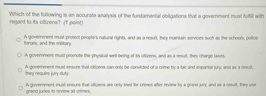 Which of the following is an accurate analysis of the fundamental obligations that a government must fulfill with
regard to its citizens? (1 point)
A government must protect people's natural rights, and as a result, they maintain services such as the schools, police
forces, and the military.
A government must promote the physical well-being of its citizens, and as a result, they charge taxes.
A government must ensure that citizens can only be convicted of a crime by a fair and impartial jury, and as a result,
they require jury duty.
A government must ensure that citizens are only tried for crimes after review by a grand jury, and as a result, they use
grand juries to review all crimes,