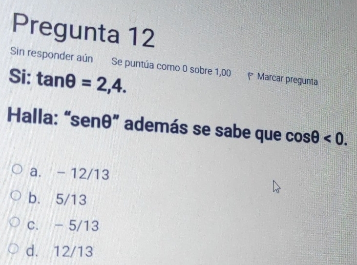 Pregunta 12
Sin responder aún Se puntúa como 0 sobre 1,00
Si: tan θ =2,4. Marcar pregunta
Halla: “ senθ ” además se sabe que cos θ <0</tex>.
a. - 12/13
b. 5/13
c. - 5/13
d. 12/13