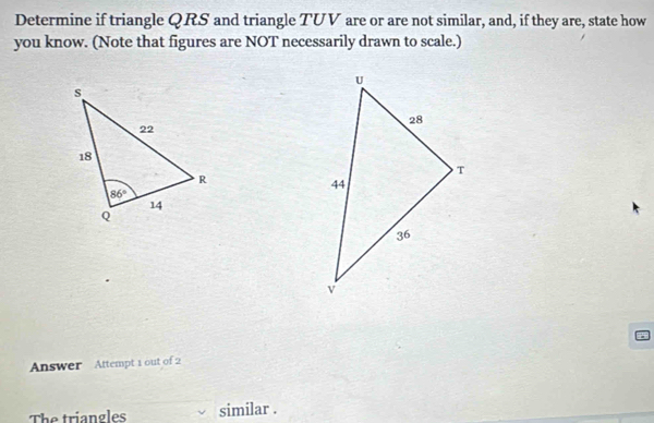 Determine if triangle QRS and triangle TUV are or are not similar, and, if they are, state how
you know. (Note that figures are NOT necessarily drawn to scale.)
Answer  Attempt 1 out of 2
The triangles similar .