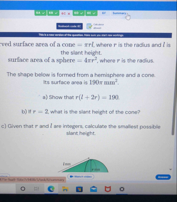 GA 6B 6C 6D 6E 6F Summary 
Bookwork code: 6C Caliculator 
allowed 
This is a new version of the question. Make sure you start new workings. 
ved surface area of a C( one =π rl , where r is the radius and l is 
the slant height. 
surface area of a sphere =4π r^2 , where r is the radius. 
The shape below is formed from a hemisphere and a cone. 
Its surface area is 190π mm^2. 
a) Show that r(l+2r)=190. 
b) If r=2 , what is the slant height of the cone? 
c) Given that r and l are integers, calculate the smallest possible 
slant height. 
■* Watch video Answer 
471e-9aa9-1bbc7c9408c5/task/6/summary