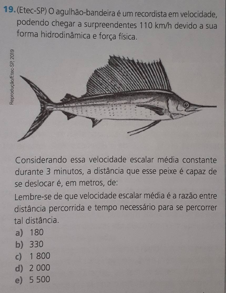 (Etec-SP) O agulhão-bandeira é um recordista em velocidade,
podendo chegar a surpreendentes 110 km/h devido a sua
forma hidrodinâmica e força física.
Considerando essa velocidade escalar média constante
durante 3 minutos, a distância que esse peixe é capaz de
se deslocar é, em metros, de:
Lembre-se de que velocidade escalar média é a razão entre
distância percorrida e tempo necessário para se percorrer
tal distância.
a) 180
b) 330
c) 1 800
d) 2 000
e) 5 500