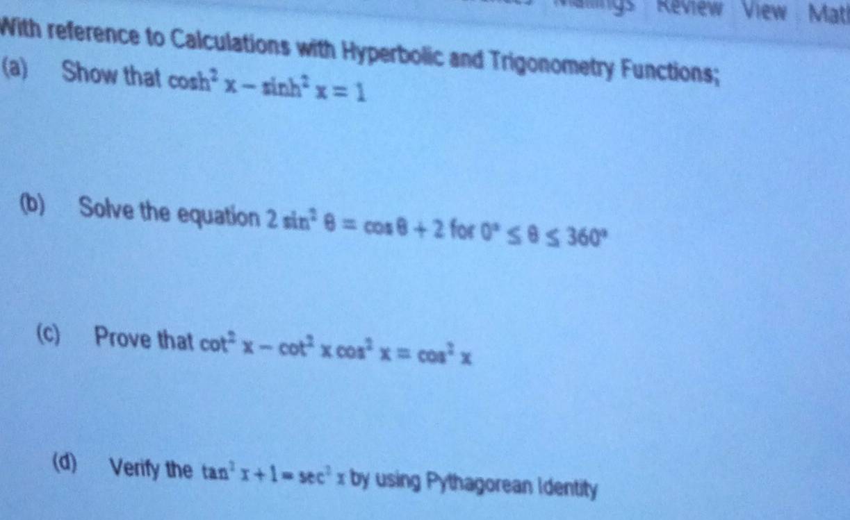 atlings Review View Matl 
With reference to Calculations with Hyperbolic and Trigonometry Functions; 
(a) Show that cos h^2x-sin h^2x=1
(b) Solve the equation 2sin^2θ =cos θ +2 for 0°≤ θ ≤ 360°
(c) Prove that cot^2x-cot^2xcos^2x=cos^2x
(d) Verify the tan^2x+1=sec^2xb by using Pythagorean Identity