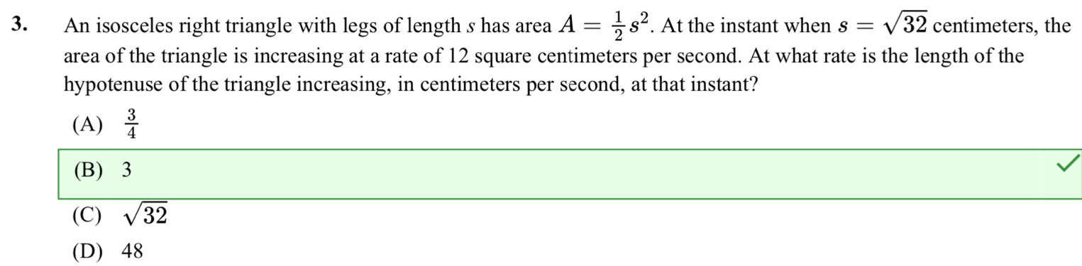 An isosceles right triangle with legs of length s has area A= 1/2 s^2. At the instant when s=sqrt(32) centimeters, the
area of the triangle is increasing at a rate of 12 square centimeters per second. At what rate is the length of the
hypotenuse of the triangle increasing, in centimeters per second, at that instant?
(A)  3/4 
(B) 3
(C) sqrt(32)
(D) 48