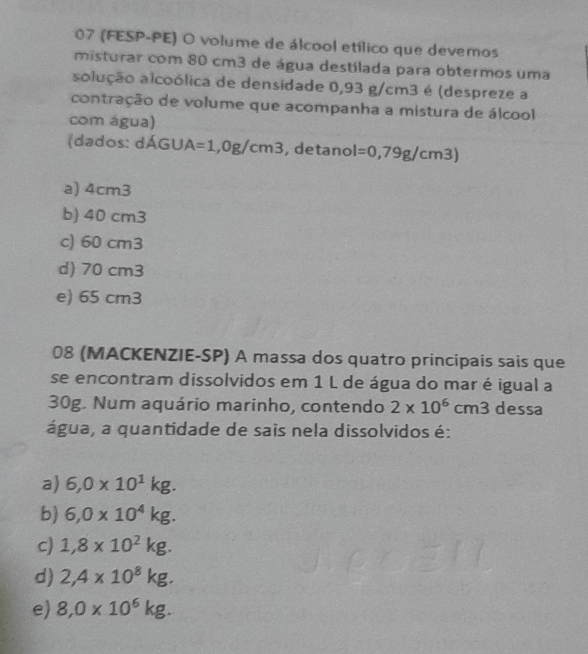 07 (FESP-PE) O volume de álcool etílico que devemos
misturar com 80 cm3 de água destilada para obtermos uma
solução alcoólica de densidade 0,93 g/cm3 é (despreze a
contração de volume que acompanha a mistura de álcool
com água)
(dados: dÁGU A=1,0g/cm3 , detanol l=0,79g/cm3)
a) 4cm3
b) 40 cm3
c) 60 cm3
d) 70 cm3
e) 65 cm3
08 (MACKENZIE-SP) A massa dos quatro principais sais que
se encontram dissolvidos em 1 L de água do mar é igual a
30g. Num aquário marinho, contendo 2* 10^6cm3 dessa
água, a quantidade de sais nela dissolvidos é:
a) 6,0* 10^1kg.
b) 6,0* 10^4kg.
c) 1,8* 10^2kg.
d) 2,4* 10^8kg.
e) 8,0* 10^6kg.