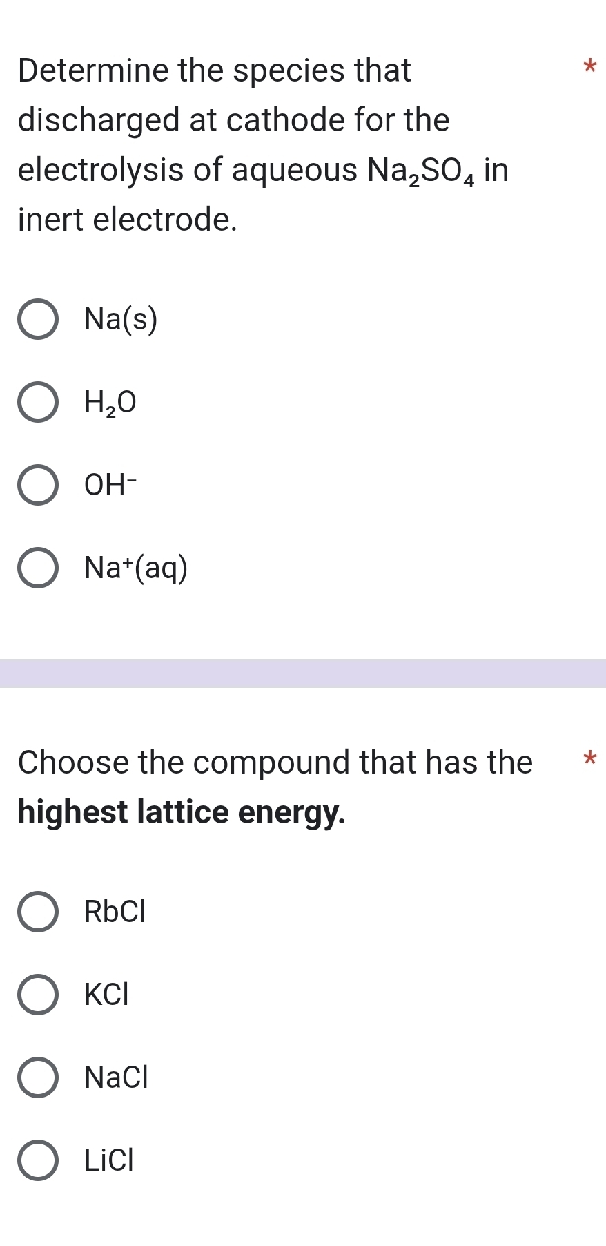 Determine the species that
*
discharged at cathode for the
electrolysis of aqueous Na_2SO_4 in
inert electrode.
Na(s)
H_2O
OH^-
Na^+(aq)
Choose the compound that has the *
highest lattice energy.
RbCl
KCl
NaCl
LiCl