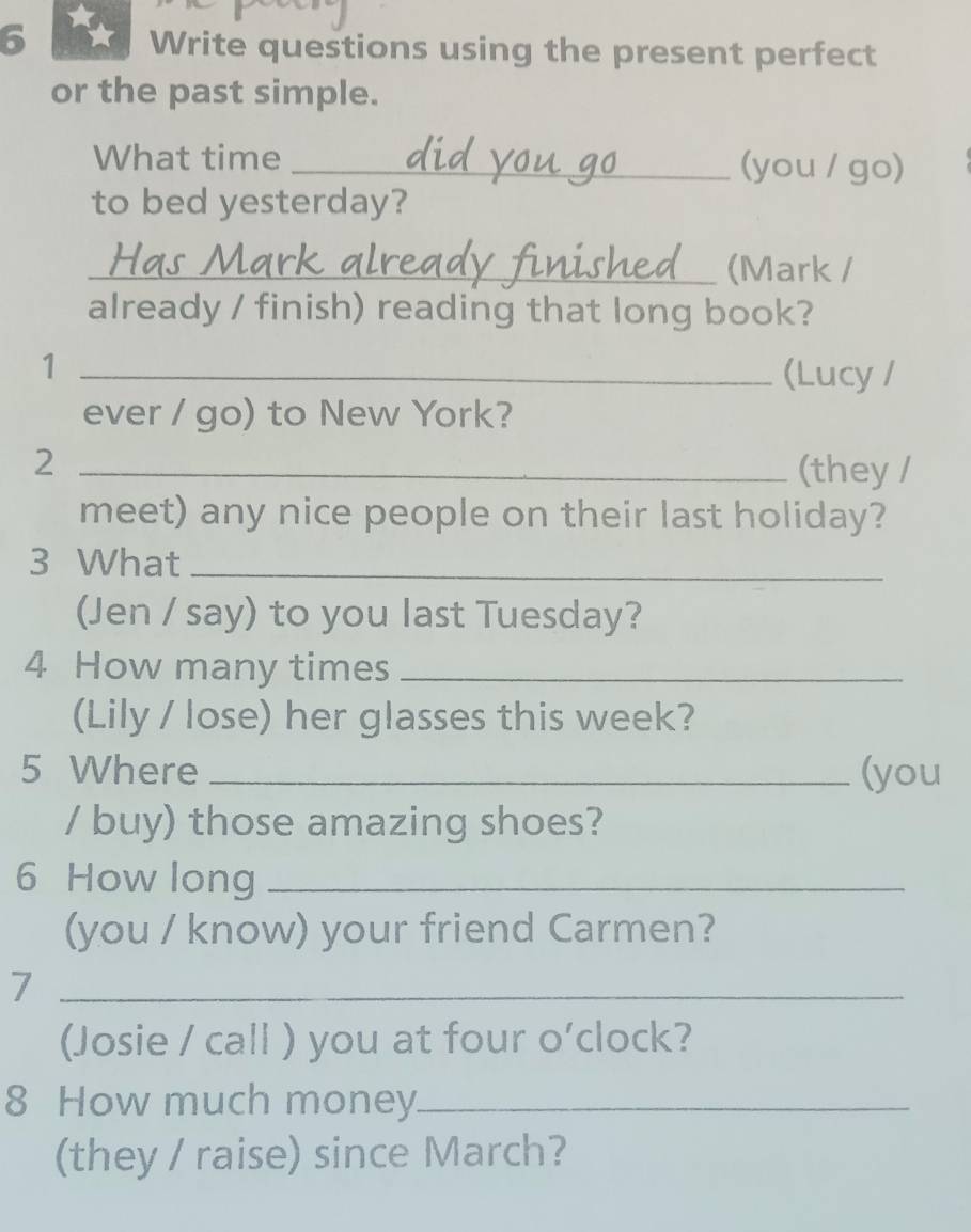 Write questions using the present perfect 
or the past simple. 
What time _(you / go) 
to bed yesterday? 
_(Mark / 
already / finish) reading that long book? 
_1 
(Lucy / 
ever / go) to New York? 
_2 
(they / 
meet) any nice people on their last holiday? 
3 What_ 
(Jen / say) to you last Tuesday? 
4 How many times_ 
(Lily / lose) her glasses this week? 
5 Where _(you 
/ buy) those amazing shoes? 
6 How long_ 
(you / know) your friend Carmen? 
_7 
(Josie / call ) you at four o’clock? 
8 How much money_ 
(they / raise) since March?