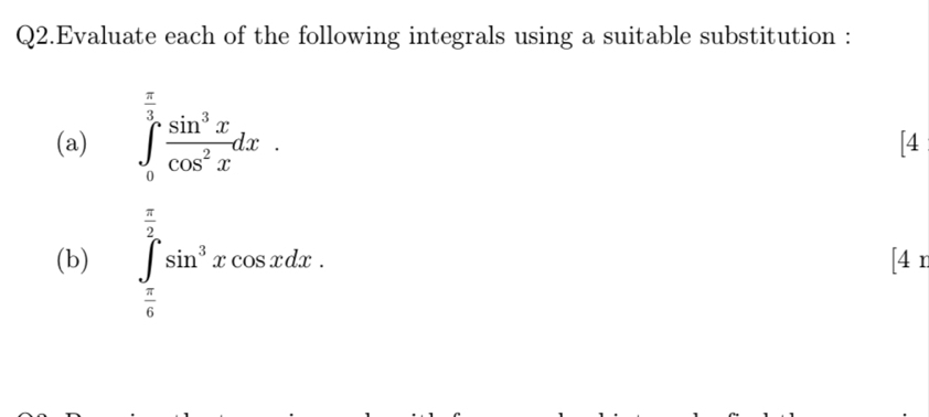 Q2.Evaluate each of the following integrals using a suitable substitution : 
(a) ∈tlimits _0^((frac π)3) sin^3x/cos^2x dx. 
[4 
(b) ∈tlimits _ π /6 ^ π /2 sin^3xcos xdx. [4 n