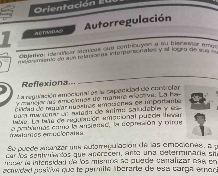 rientación E u 
1 ACTIVIDAD Autorregulación 
Objetivo: Identificar técnicas que contribuyen a su bienestar emoc 
mejoramiento de sus relaciones interpersonales y al logro de sus m 
Reflexiona... 
_ 
La regulación emocional es la capacidad de controlar 
y manejar las emociones de manera efectiva. La ha- 
bilidad de regular nuestras emociones es importante 
para mantener un estado de ánimo saludable y es- 
table. La falta de regulación emocional puede llevar 
a problemas como la ansiedad, la depresión y otros 
trastornos emocionales. 
Se puede alcanzar una autorregulación de las emociones, a p 
car los sentimientos que aparecen, ante una determinada sit 
nocer la intensidad de los mismos se puede canalizar esa en 
actividad positiva que te permita liberarte de esa carga emoci