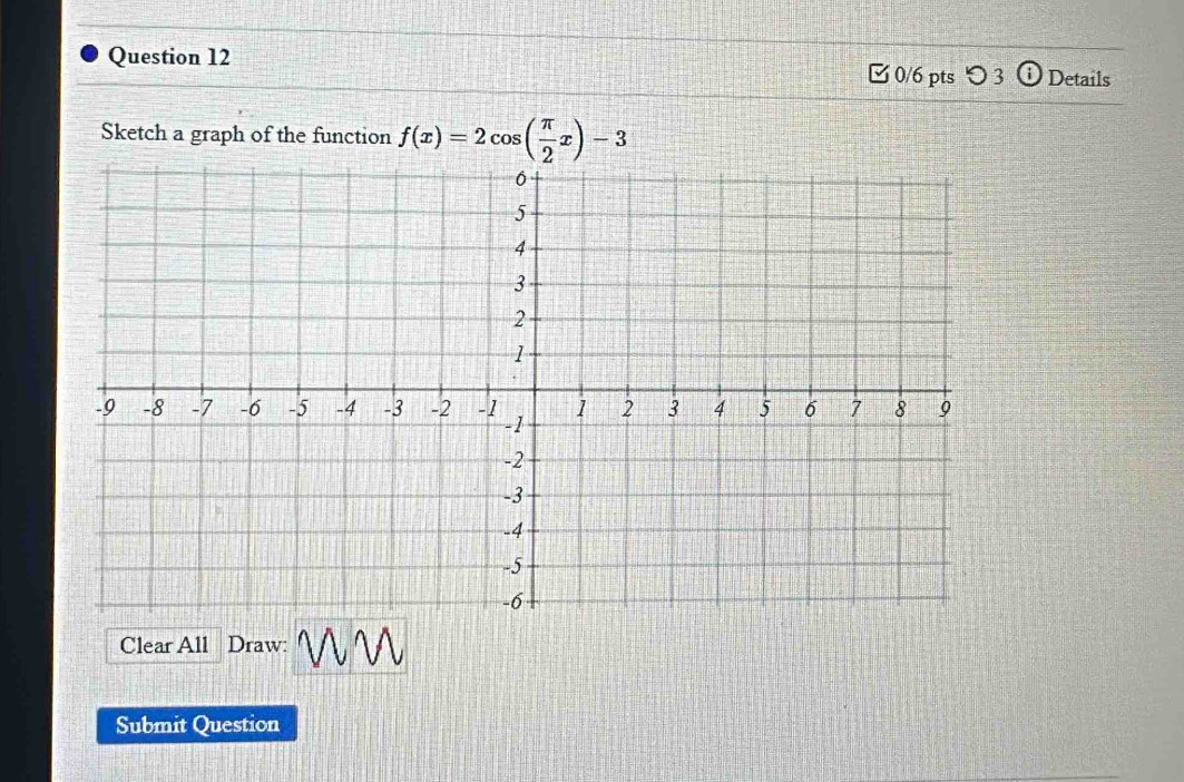 つ 3 Details 
Sketch a graph of the function f(x)=2cos ( π /2 x)-3
Clear All Draw: 
Submit Question