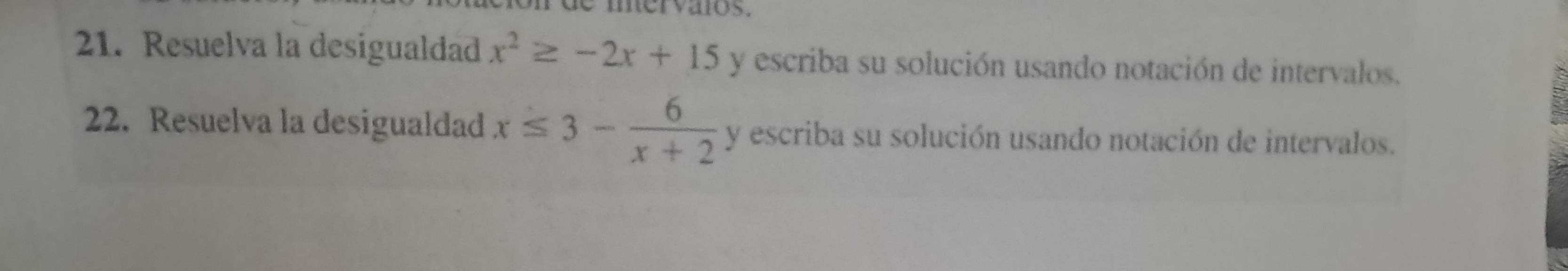 mervaios. 
21. Resuelva la desigualdad x^2≥ -2x+15 y escriba su solución usando notación de intervalos. 
22. Resuelva la desigualdad x≤ 3- 6/x+2  y escriba su solución usando notación de intervalos.