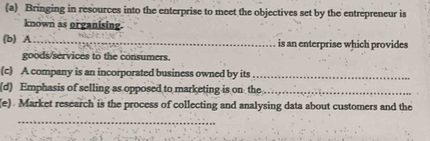 Bringing in resources into the enterprise to meet the objectives set by the entrepreneur is 
known as organising. 
(b). A_ is an enterprise which provides 
goods/services to the consumers. 
(c) A company is an incorporated business owned by its_ 
(d) Emphasis of selling as opposed to marketing is on the_ 
(e) Market research is the process of collecting and analysing data about customers and the 
_