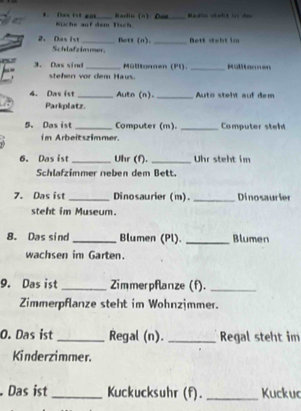 Dax ist ei_ Barlio (n) Das Badto sklt in du 
Küche auf dem Tisch 
2。 Das ist _Bett (n). _Bett steht im 
Schlafzimmer 
3. Das sind _Mülltonnen (Pl). _Mülltonnen 

' 
stehen vor dem Haus. 
4. Das ist _Auto (n). _ Auto steht auf dem 
Parkplatz. 
5、 Das ist _Computer (m). _Computer steh 
im Arbeitszimmer. 
6. Das ist _Uhr (f). _Uhr steht im 
Schlafzimmer neben dem Bett. 
7. Das ist _Dinosaurier (m). _Dinosaurier 
steht im Museum. 
8. Das sind_ Blumen (Pl). _Blumen 
wachsen im Garten. 
9. Das ist _Zimmerpflanze (f)._ 
Zimmerpflanze steht im Wohnzjmmer. 
O. Das ist _Regal (n). _Regal steht im 
Kinderzimmer. 
. Das ist _Kuckucksuhr (f). _Kuckuc