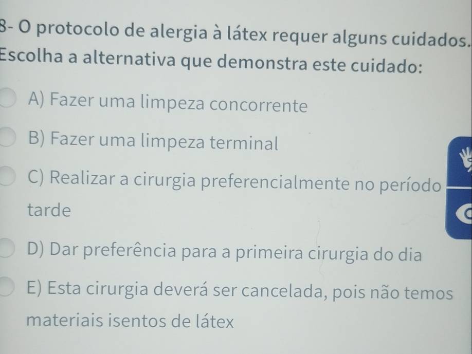 8- O protocolo de alergia à látex requer alguns cuidados.
Escolha a alternativa que demonstra este cuidado:
A) Fazer uma limpeza concorrente
B) Fazer uma limpeza terminal
C) Realizar a cirurgia preferencialmente no período
tarde
D) Dar preferência para a primeira cirurgia do dia
E) Esta cirurgia deverá ser cancelada, pois não temos
materiais isentos de látex