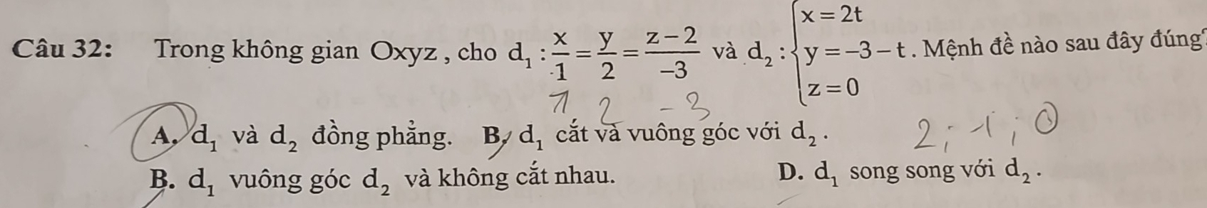 Trong không gian Oxyz , cho d_1: x/1 = y/2 = (z-2)/-3  và d_2:beginarrayl x=2t y=-3-t z=0endarray. Mệnh đề nào sau đây đúng'
A, d_1 và d_2 đồng phẳng. B, d_1 cắt và vuông góc với d_2.
D.
B. d_1 vuông góc d_2 và không cắt nhau. d_1 song song với d_2.