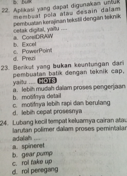 b.bulk
22. Aplikasi yang dapat digunakan untuk
membuat pola atau desain dalam
pembuatan kerajinan tekstil dengan teknik
cetak digital, yaitu ....
a. CorelDRAW
b. Excel
c. PowerPoint
d. Prezi
23. Berikut yang bukan keuntungan dari
pembuatan batik dengan teknik cap,
yaitu..... HOTS
a. lebih mudah dalam proses pengerjaan
b. motifnya detail
c. motifnya lebih rapi dan berulang
d. lebih cepat prosesnya
24. Lubang kecil tempat keluarnya cairan atau
larutan polimer dalam proses pemintalar
adalah ....
a. spineret
b. gear pump
c. rol take up
d. rol peregang