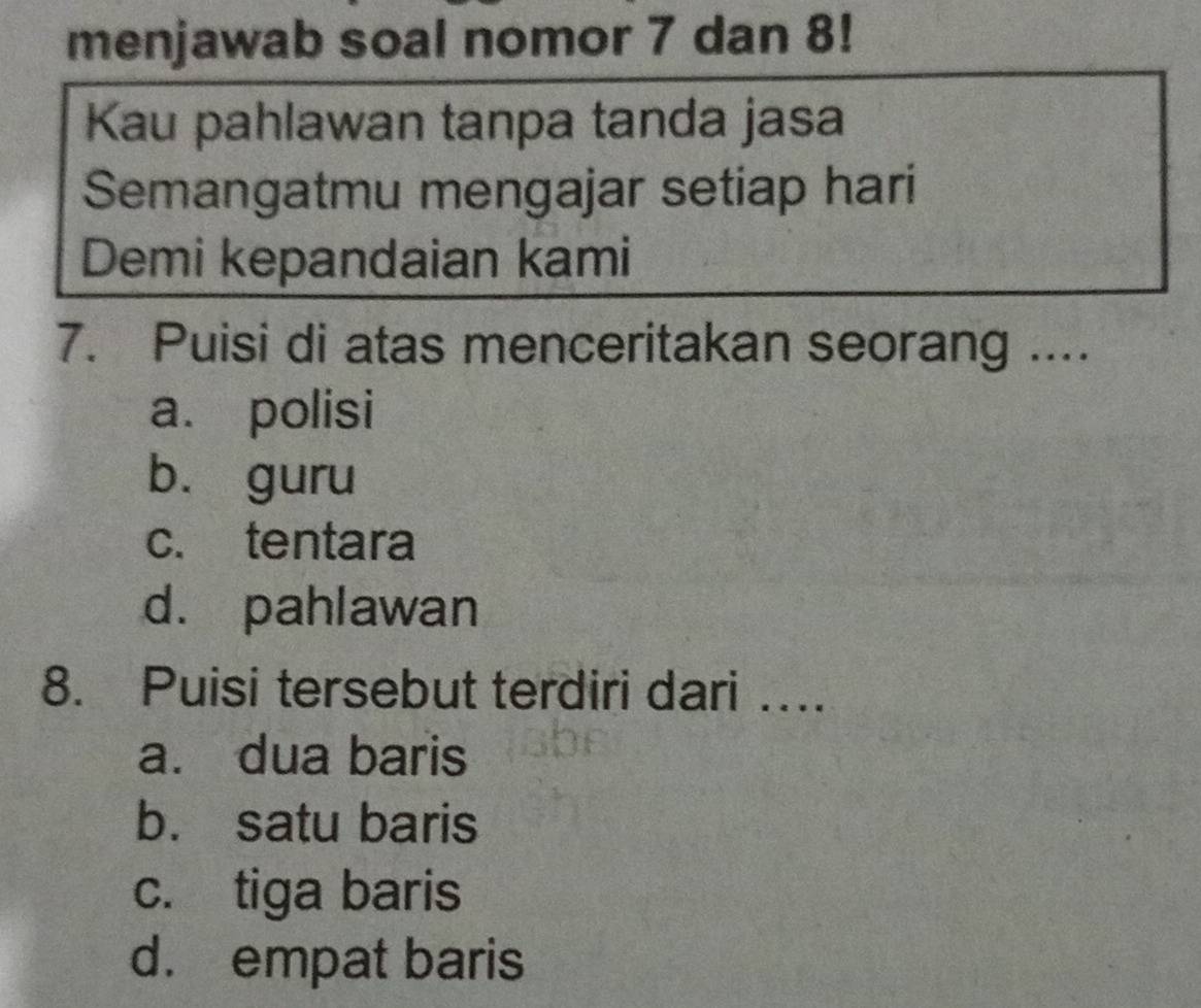 menjawab soal nomor 7 dan 8!
Kau pahlawan tanpa tanda jasa
Semangatmu mengajar setiap hari
Demi kepandaian kami
7. Puisi di atas menceritakan seorang ....
a. polisi
bù guru
c. tentara
d. pahlawan
8. Puisi tersebut terdiri dari ….
a. dua baris
b. satu baris
c. tiga baris
d. empat baris