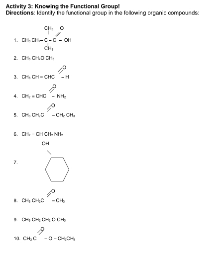 Activity 3: Knowing the Functional Group!
Directions: Identify the functional group in the following organic compounds:
1. beginarrayr CH_3O CH_3CH_2-C-OH CH_3endarray □
2. CH_3CH_2OCH_3
3. CH_3CH=CHCl_(-H)^O
4. beginarrayr O CH_2=CHCendarray beginarrayr O -NH_2
5. CH_3CH_2Cl=^O-CH_2CH_3
6. CH_2=CHCH_2NH_2
□  OH
7.... 1^
8. CH_3CH_2C-CH_3
9. CH_3CH_2CH_2OCH_3
10. beginarrayr P_3C^O-O-CH_2CH_3endarray