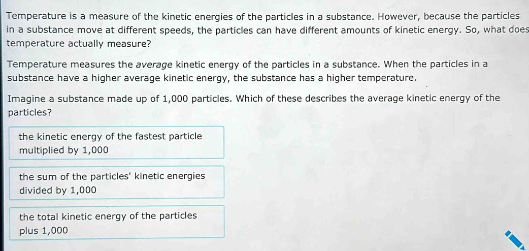 Temperature is a measure of the kinetic energies of the particles in a substance. However, because the particles
in a substance move at different speeds, the particles can have different amounts of kinetic energy. So, what does
temperature actually measure?
Temperature measures the average kinetic energy of the particles in a substance. When the particles in a
substance have a higher average kinetic energy, the substance has a higher temperature.
Imagine a substance made up of 1,000 particles. Which of these describes the average kinetic energy of the
particles?
the kinetic energy of the fastest particle
multiplied by 1,000
the sum of the particles' kinetic energies
divided by 1,000
the total kinetic energy of the particles
plus 1,000