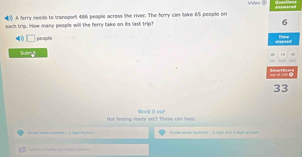 Video ⑥ Questions
answered
1 A ferry needs to transport 486 people across the river. The ferry can take 65 people on
each trip. How many people will the ferry take on its last trip?
6
Time
□ people elapsed
Submit
00 14 43
H MIN SEC
SmartScore
out of 100 0
33
Work it out-
Not feeling ready yet? These can help:
Divide whole numbers - 2 -dight divisors Divide whole numbers - 2 -digit and 3 -digit divisors
Lamon: Dividing bry Z-dig3 numbers.