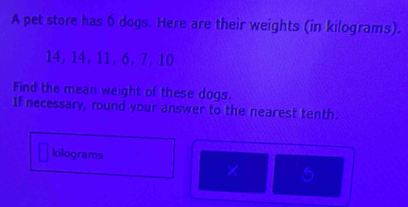 A pet store has 6 dogs. Here are their weights (in kilograms).
14, 14, 11, 6, 7 ， 10
Find the mean weight of these dogs. 
If necessary, round your answer to the nearest tenth.
kilograms
×