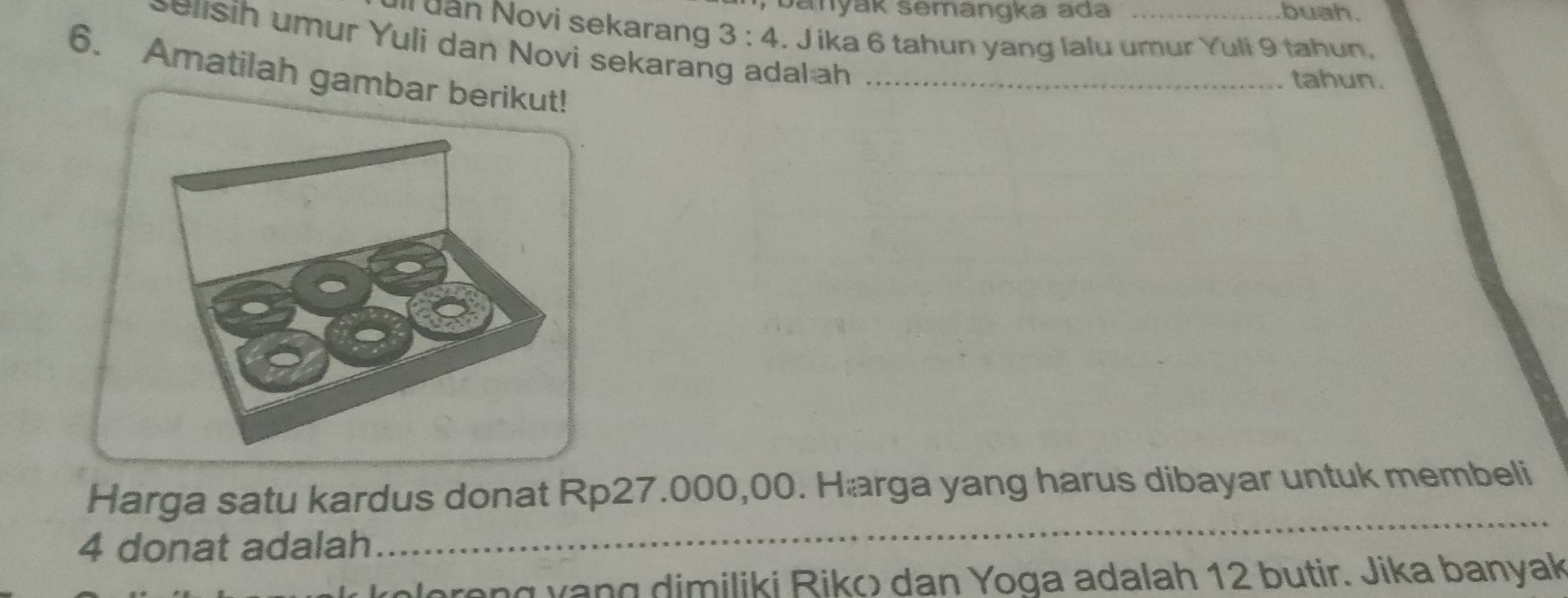 banyak semängka ada buah. 
Ill uăn Novi sekarang 3:4. J ika 6 tahun yang lalu umur Yuli 9 tahun. 
seisih umur Yuli dan Novi sekarang adal ah 
6. Amatilah gambar berikut!_ 
tahun. 
Harga satu kardus donat Rp27.000,00. Hærga yang harus dibayar untuk membeli
4 donat adalah_ 
v olereng vạng dimiliki Riko) dan Yoga adalah 12 butir. Jika banyak